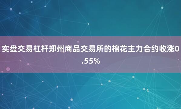 实盘交易杠杆郑州商品交易所的棉花主力合约收涨0.55%
