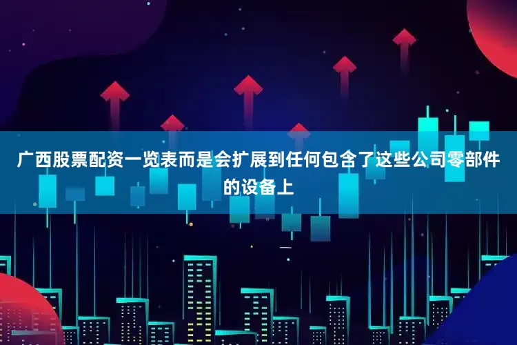 广西股票配资一览表而是会扩展到任何包含了这些公司零部件的设备上